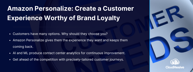 Key Takeaways: Customers have many options. Why should they choose you? Amazon Personalize gives them the experience they want and keeps them coming back. AI and ML produce contact center analytics for continuous improvement. Get ahead of the competition with precisely-tailored customer journeys.